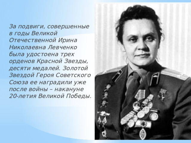  За подвиги, совершенные в годы Великой Отечественной Ирина Николаевна Левченко была удостоена трех орденов Красной Звезды, десяти медалей. Золотой Звездой Героя Советского Союза ее наградили уже после войны – накануне 20-летия Великой Победы. 