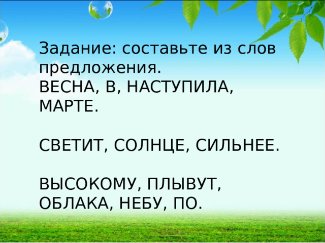 Задание: составьте из слов предложения. ВЕСНА, В, НАСТУПИЛА, МАРТЕ. СВЕТИТ, СОЛНЦЕ, СИЛЬНЕЕ. ВЫСОКОМУ, ПЛЫВУТ, ОБЛАКА, НЕБУ, ПО. 
