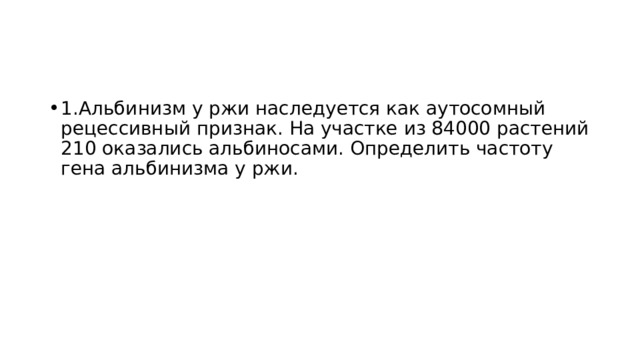 1.Альбинизм у ржи наследуется как аутосомный рецессивный признак. На участке из 84000 растений 210 оказались альбиносами. Определить частоту гена альбинизма у ржи. 