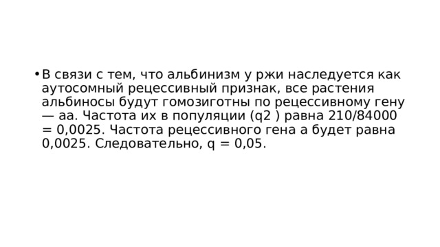 В связи с тем, что альбинизм у ржи наследуется как аутосомный рецессивный признак, все растения альбиносы будут гомозиготны по рецессивному гену — аа. Частота их в популяции (q2 ) равна 210/84000 = 0,0025. Частота рецессивного гена а будет равна 0,0025. Следовательно, q = 0,05. 