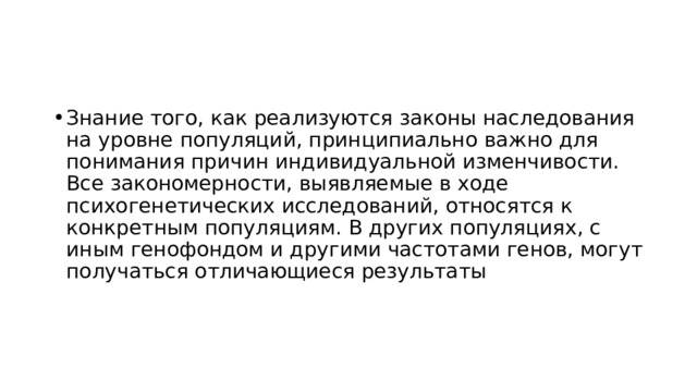 Знание того, как реализуются законы наследования на уровне популяций, принципиально важно для понимания причин индивидуальной изменчивости. Все закономерности, выявляемые в ходе психогенетических исследований, относятся к конкретным популяциям. В других популяциях, с иным генофондом и другими частотами генов, могут получаться отличающиеся результаты 