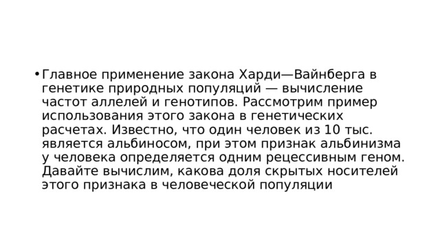Главное применение закона Харди—Вайнберга в генетике природных популяций — вычисление частот аллелей и генотипов. Рассмотрим пример использования этого закона в генетических расчетах. Известно, что один человек из 10 тыс. является альбиносом, при этом признак альбинизма у человека определяется одним рецессивным геном. Давайте вычислим, какова доля скрытых носителей этого признака в человеческой популяции 