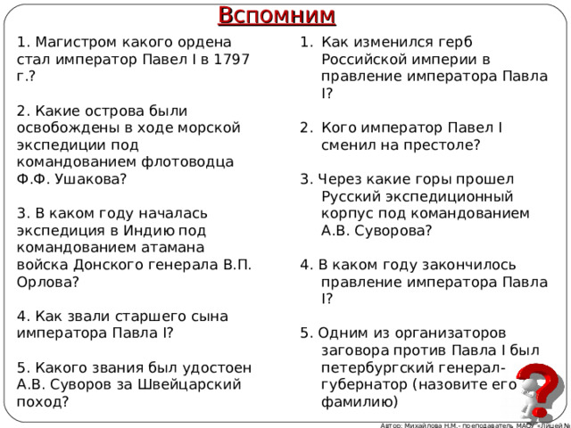 Вспомним 1. Магистром какого ордена стал император Павел I в 1797 г.? 2. Какие острова были освобождены в ходе морской экспедиции под командованием флотоводца Ф.Ф. Ушакова? 3. В каком году началась экспедиция в Индию под командованием атамана войска Донского генерала В.П. Орлова? 4. Как звали старшего сына императора Павла I? 5. Какого звания был удостоен А.В. Суворов за Швейцарский поход? Как изменился герб Российской империи в правление императора Павла I?  Кого император Павел I сменил на престоле? 3. Через какие горы прошел Русский экспедиционный корпус под командованием А.В. Суворова? 4. В каком году закончилось правление императора Павла I? 5. Одним из организаторов заговора против Павла I был петербургский генерал-губернатор (назовите его фамилию) Автор: Михайлова Н.М.- преподаватель МАОУ «Лицей № 21» 