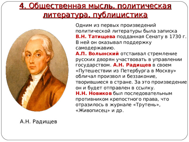 4. Общественная мысль, политическая литература, публицистика Одним из первых произведений политической литературы была записка В.Н. Татищева  подданная Сенату в 1730 г. В ней он оказывал поддержку самодержавию. А.П. Волынский  отстаивал стремление русских дворян участвовать в управлении государством. А.Н. Радищев  в своем «Путешествии из Петербурга в Москву» обличал произвол и беззаконие, творившиеся в стране. За это произведение он и будет отправлен в ссылку. Н.Н. Новиков  был последовательным противником крепостного права, что отразилось в журнале «Трутень», «Живописец» и др. А.Н. Радищев 