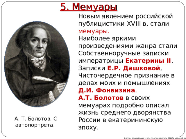 5. Мемуары Новым явлением российской публицистики XVIII в. стали мемуары. Наиболее яркими произведениями жанра стали Собственноручные записки императрицы Екатерины II , Записки Е.Р. Дашковой , Чисточердечное признание в делах моих и помышлениях Д.И. Фонвизина . А.Т. Болотов  в своих мемуарах подробно описал жизнь среднего дворянства России в екатерининскую эпоху. А. Т. Болотов. С автопортрета. Автор: Михайлова Н.М.- преподаватель МАОУ «Лицей № 21» 