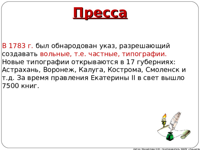 Пресса В 1783 г. был обнародован указ, разрешающий создавать вольные, т.е. частные, типографии. Новые типографии открываются в 17 губерниях: Астрахань, Воронеж, Калуга, Кострома, Смоленск и т.д. За время правления Екатерины II в свет вышло 7500 книг. Автор: Михайлова Н.М.- преподаватель МАОУ «Лицей № 21» 