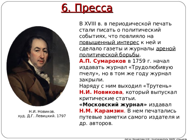 6. Пресса В XVIII в. в периодической печать стали писать о политический событиях, что повлияло на повышенный интерес к ней и сделало газеты и журналы ареной политической борьбы . А.П. Сумароков  в 1759 г. начал издавать журнал «Трудолюбивую пчелу», но в том же году журнал закрыли. Наряду с ним выходил «Трутень» Н.И. Новикова , который выпускал критические статьи. «Московский журнал» издавал Н.М. Карамзин . В нем печатались путевые заметки самого издателя и др. авторов. Н.И. Новиков. худ. Д.Г. Левицкий. 1797 Автор: Михайлова Н.М.- преподаватель МАОУ «Лицей № 21» 
