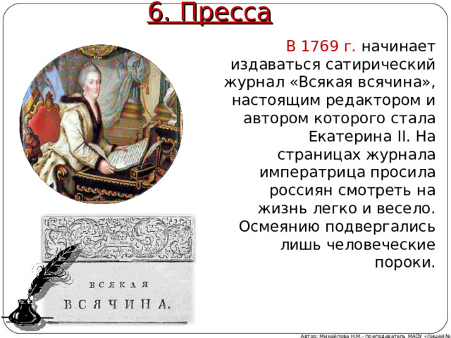6. Пресса В 1769 г. начинает издаваться сатирический журнал «Всякая всячина», настоящим редактором и автором которого стала Екатерина II . На страницах журнала императрица просила россиян смотреть на жизнь легко и весело. Осмеянию подвергались лишь человеческие пороки. Автор: Михайлова Н.М.- преподаватель МАОУ «Лицей № 21» 