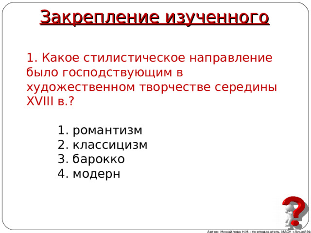 Закрепление изученного 1. Какое стилистическое направление было господствующим в художественном творчестве середины XVIII в.?  1. романтизм  2. классицизм  3. барокко  4. модерн Автор: Михайлова Н.М.- преподаватель МАОУ «Лицей № 21» 