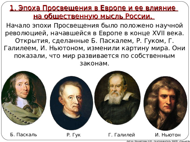 1. Эпоха Просвещения в Европе и ее влияние  на общественную мысль России.  Эпоха Просвещения в Европе и ее влияние на общественную мысль России Начало эпохи Просвещения было положено научной революцией, начавшейся в Европе в конце XVII века. Открытия, сделанные Б. Паскалем, Р. Гуком, Г. Галилеем, И. Ньютоном, изменили картину мира. Они показали, что мир развивается по собственным законам. Б. Паскаль Г. Галилей Р. Гук И. Ньютон Автор: Михайлова Н.М.- преподаватель МАОУ «Лицей № 21» 