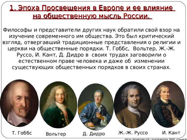 1. Эпоха Просвещения в Европе и ее влияние  на общественную мысль России.  Философы и представители других наук обратили свой взор на изучение современного им общества. Это был критический взгляд, отвергавший традиционные представления о религии и церкви на общественные порядки. Т. Гоббс, Вольтер, Ж.-Ж. Руссо, И. Кант, Д. Дидро в своих трудах заговорили о естественном праве человека и даже об изменении существующих общественных порядков в своих странах. Ж.-Ж. Руссо И. Кант Т. Гоббс Д. Дидро Вольтер Автор: Михайлова Н.М.- преподаватель МАОУ «Лицей № 21» 