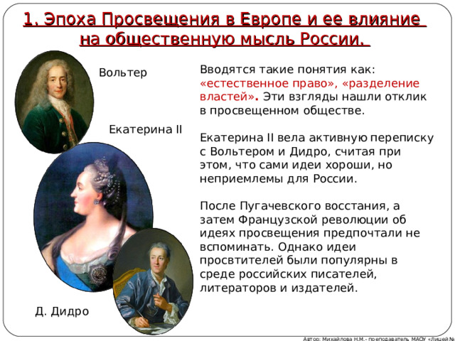1. Эпоха Просвещения в Европе и ее влияние  на общественную мысль России. Вводятся такие понятия как: «естественное право», «разделение властей» . Эти взгляды нашли отклик  в просвещенном обществе. Екатерина II вела активную переписку с Вольтером и Дидро, считая при этом, что сами идеи хороши, но неприемлемы для России. После Пугачевского восстания, а затем Французской революции об идеях просвещения предпочтали не вспоминать. Однако идеи просвтителей были популярны в среде российских писателей, литераторов и издателей. Вольтер Екатерина II Д. Дидро Автор: Михайлова Н.М.- преподаватель МАОУ «Лицей № 21» 
