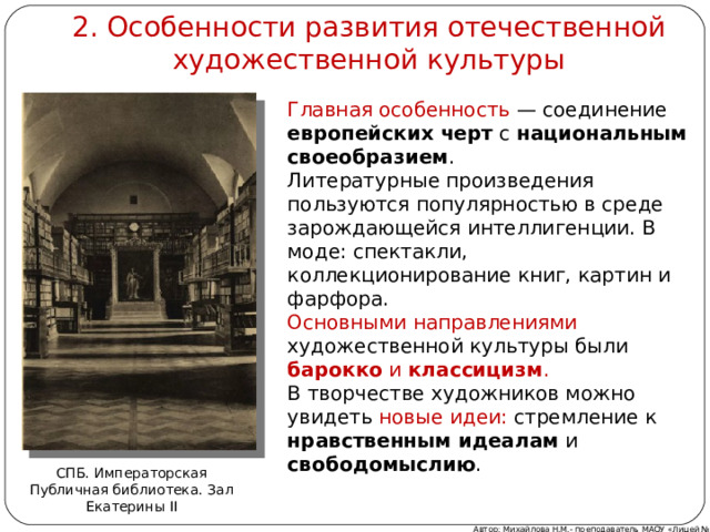 2. Особенности развития отечественной художественной культуры Главная особенность — соединение европейских черт с национальным своеобразием . Литературные произведения пользуются популярностью в среде зарождающейся интеллигенции. В моде: спектакли, коллекционирование книг, картин и фарфора. Основными направлениями художественной культуры были барокко и классицизм . В творчестве художников можно увидеть новые идеи: стремление к нравственным идеалам и свободомыслию . СПБ. Императорская Публичная библиотека. Зал Екатерины II Автор: Михайлова Н.М.- преподаватель МАОУ «Лицей № 21» 
