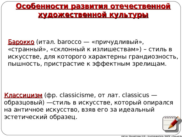  Особенности развития отечественной художественной культуры Барокко (итал. barocco — «причудливый», «странный», «склонный к излишествам») – стиль в искусстве, для которого характерны грандиозность, пышность, пристрастие к эффектным зрелищам. Классицизм (фр. classicisme, от лат. classicus — образцовый) —стиль в искусстве, который опирался на античное искусство, взяв его за идеальный эстетический образец. Автор: Михайлова Н.М.- преподаватель МАОУ «Лицей № 21» 
