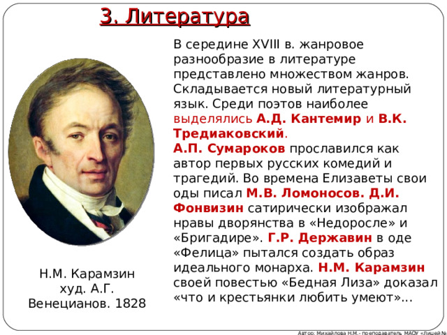 3. Литература В середине XVIII в. жанровое разнообразие в литературе представлено множеством жанров. Складывается новый литературный язык. Среди поэтов наиболее выделялись А.Д. Кантемир и В.К. Тредиаковский . А.П. Сумароков прославился как автор первых русских комедий и трагедий. Во времена Елизаветы свои оды писал М.В. Ломоносов.  Д.И. Фонвизин  сатирически изображал нравы дворянства в «Недоросле» и «Бригадире». Г.Р. Державин в оде «Фелица» пытался создать образ идеального монарха. Н.М. Карамзин  своей повестью «Бедная Лиза» доказал «что и крестьянки любить умеют»... Н.М. Карамзин худ. А.Г. Венецианов. 1828 Автор: Михайлова Н.М.- преподаватель МАОУ «Лицей № 21» 