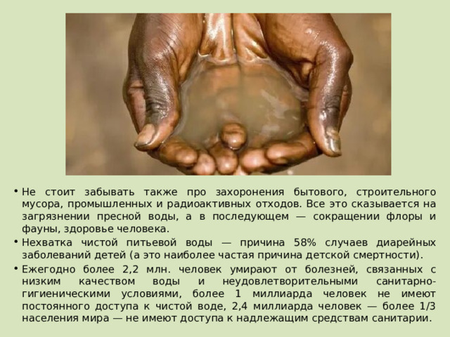 Не стоит забывать также про захоронения бытового, строительного мусора, промышленных и радиоактивных отходов. Все это сказывается на загрязнении пресной воды, а в последующем — сокращении флоры и фауны, здоровье человека. Нехватка чистой питьевой воды — причина 58% случаев диарейных заболеваний детей (а это наиболее частая причина детской смертности). Ежегодно более 2,2 млн. человек умирают от болезней, связанных с низким качеством воды и неудовлетворительными санитарно-гигиеническими условиями, более 1 миллиарда человек не имеют постоянного доступа к чистой воде, 2,4 миллиарда человек — более 1/3 населения мира — не имеют доступа к надлежащим средствам санитарии. 