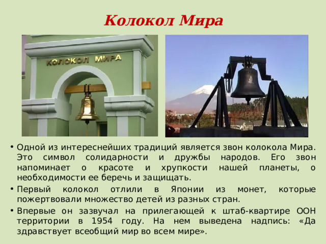 Колокол Мира Одной из интереснейших традиций является звон колокола Мира. Это символ солидарности и дружбы народов. Его звон напоминает о красоте и хрупкости нашей планеты, о необходимости ее беречь и защищать. Первый колокол отлили в Японии из монет, которые пожертвовали множество детей из разных стран. Впервые он зазвучал на прилегающей к штаб-квартире ООН территории в 1954 году. На нем выведена надпись: «Да здравствует всеобщий мир во всем мире». 