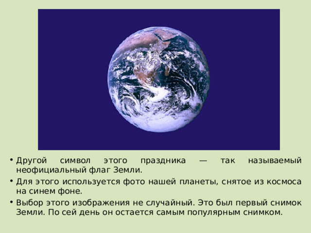Другой символ этого праздника — так называемый неофициальный флаг Земли. Для этого используется фото нашей планеты, снятое из космоса на синем фоне. Выбор этого изображения не случайный. Это был первый снимок Земли. По сей день он остается самым популярным снимком. 