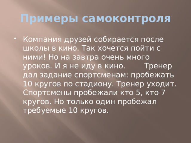 Примеры самоконтроля Компания друзей собирается после школы в кино. Так хочется пойти с ними! Но на завтра очень много уроков. И я не иду в кино. Тренер дал задание спортсменам: пробежать 10 кругов по стадиону. Тренер уходит. Спортсмены пробежали кто 5, кто 7 кругов. Но только один пробежал требуемые 10 кругов. 