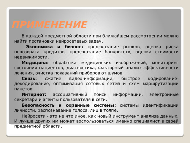 ПРИМЕНЕНИЕ В каждой предметной области при ближайшем рассмотрении можно найти постановки нейросетевых задач.  Экономика и бизнес: предсказание рынков, оценка риска невозврата кредитов, предсказание банкротств, оценка стоимости недвижимости. Медицина: обработка медицинских изображений, мониторинг состояния пациентов, диагностика, факторный анализ эффективности лечения, очистка показаний приборов от шумов. Связь: сжатие видео-информации, быстрое кодирование-декодирование, оптимизация сотовых сетей и схем маршрутизации пакетов. Интернет: ассоциативный поиск информации, электронные секретари и агенты пользователя в сети. Безопасность и охранные системы: системы идентификации личности, распознавание голоса, лиц в толпе. Нейросети - это не что иное, как новый инструмент анализа данных. И лучше других им может воспользоваться именно специалист в своей предметной области. 