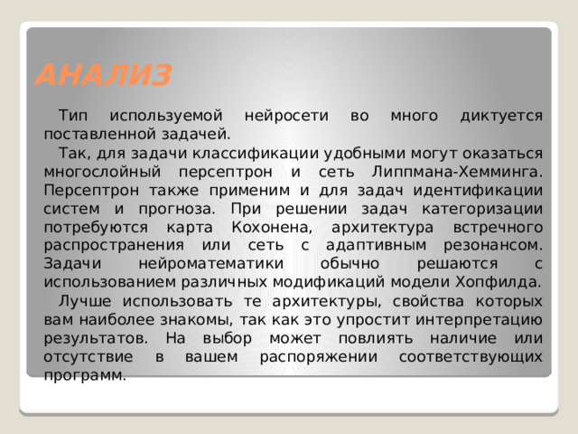 АНАЛИЗ Тип используемой нейросети во много диктуется поставленной задачей. Так, для задачи классификации удобными могут оказаться многослойный персептрон и сеть Липпмана-Хемминга. Персептрон также применим и для задач идентификации систем и прогноза. При решении задач категоризации потребуются карта Кохонена, архитектура встречного распространения или сеть с адаптивным резонансом. Задачи нейроматематики обычно решаются с использованием различных модификаций модели Хопфилда. Лучше использовать те архитектуры, свойства которых вам наиболее знакомы, так как это упростит интерпретацию результатов. На выбор может повлиять наличие или отсутствие в вашем распоряжении соответствующих программ. 