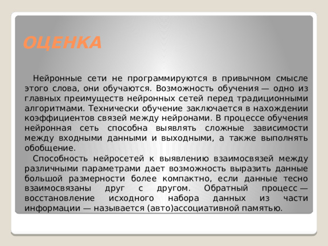ОЦЕНКА Нейронные сети не программируются в привычном смысле этого слова, они обучаются. Возможность обучения — одно из главных преимуществ нейронных сетей перед традиционными алгоритмами. Технически обучение заключается в нахождении коэффициентов связей между нейронами. В процессе обучения нейронная сеть способна выявлять сложные зависимости между входными данными и выходными, а также выполнять обобщение. Способность нейросетей к выявлению взаимосвязей между различными параметрами дает возможность выразить данные большой размерности более компактно, если данные тесно взаимосвязаны друг с другом. Обратный процесс — восстановление исходного набора данных из части информации — называется (авто)ассоциативной памятью. 