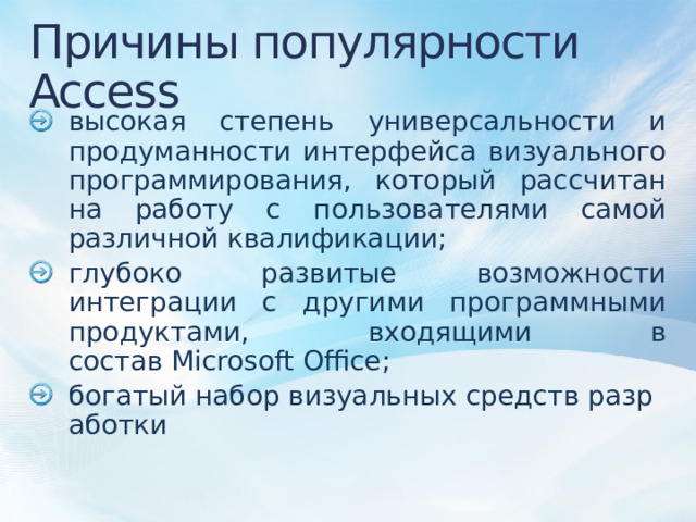 Причины популярности Access высокая степень универсальности и продуманности интерфейса визуального программирования, который рассчитан на работу с пользователями самой различной квалификации; глубоко развитые возможности интеграции с другими программными продуктами, входящими в состав Microsoft Office; богатый набор визуальных средств разработки 