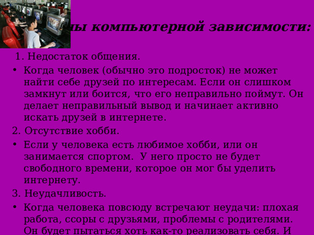 Причины компьютерной зависимости:  1. Недостаток общения. Когда человек (обычно это подросток) не может найти себе друзей по интересам. Если он слишком замкнут или боится, что его неправильно поймут. Он делает неправильный вывод и начинает активно искать друзей в интернете. 2. Отсутствие хобби. Если у человека есть любимое хобби, или он занимается спортом. У него просто не будет свободного времени, которое он мог бы уделить интернету. 3. Неудачливость. Когда человека повсюду встречают неудачи: плохая работа, ссоры с друзьями, проблемы с родителями. Он будет пытаться хоть как-то реализовать себя. И найдёт этот способ в компьютерных играх 