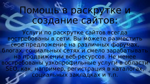Помощь в раскрутке и создание сайтов: Услуги по раскрутке сайтов всегда востребованы в сети. Вы можете разместить свое предложение на различных форумах, блогах, социальных сетях и смело зарабатывать на продвижении веб-ресурсов. Не менее востребованы узкопрофильные услуги в области SEO, как, например, регистрация в каталогах, социальных закладках и т.п. 