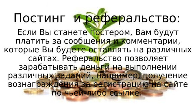 Постинг и реферальство: Если Вы станете постером, Вам будут платить за сообщения и комментарии, которые Вы будете оставлять на различных сайтах. Реферальство позволяет зарабатывать деньги на выполнении различных заданий, например, получение вознаграждения за регистрацию на сайте по чьей-либо ссылке. 