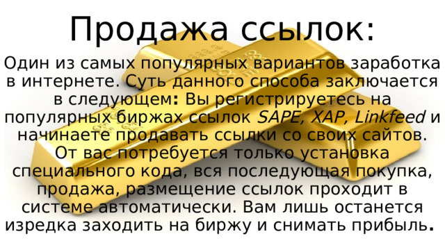 Продажа ссылок: Один из самых популярных вариантов заработка в интернете. Суть данного способа заключается в следующем :  Вы регистрируетесь на популярных биржах ссылок  SAPE, XAP, Linkfeed  и начинаете продавать ссылки со своих сайтов. От вас потребуется только установка специального кода, вся последующая покупка, продажа, размещение ссылок проходит в системе автоматически. Вам лишь останется изредка заходить на биржу и снимать прибыль .  