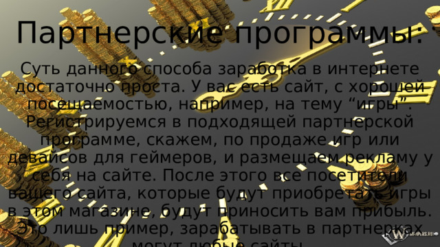 Партнерские программы: Суть данного способа заработка в интернете достаточно проста. У вас есть сайт, с хорошей посещаемостью, например, на тему “игры”. Регистрируемся в подходящей партнерской программе, скажем, по продаже игр   или девайсов для геймеров,   и размещаем рекламу у себя на сайте. После этого все посетители вашего сайта, которые будут приобретать игры в этом магазине, будут приносить вам прибыль. Это лишь пример, зарабатывать в партнерках могут любые сайты. 