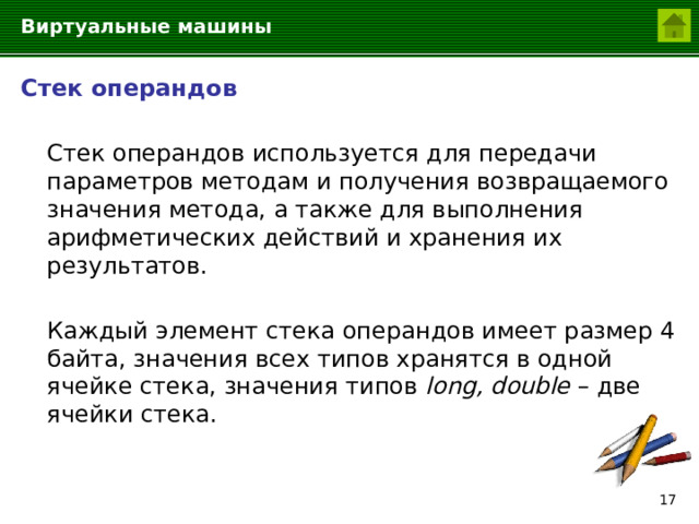 Виртуальные машины Стек операндов  Стек операндов используется для передачи параметров методам и получения возвращаемого значения метода, а также для выполнения арифметических действий и хранения их результатов.  Каждый элемент стека операндов имеет размер 4 байта, значения всех типов хранятся в одной ячейке стека, значения типов long, double – две ячейки стека.  