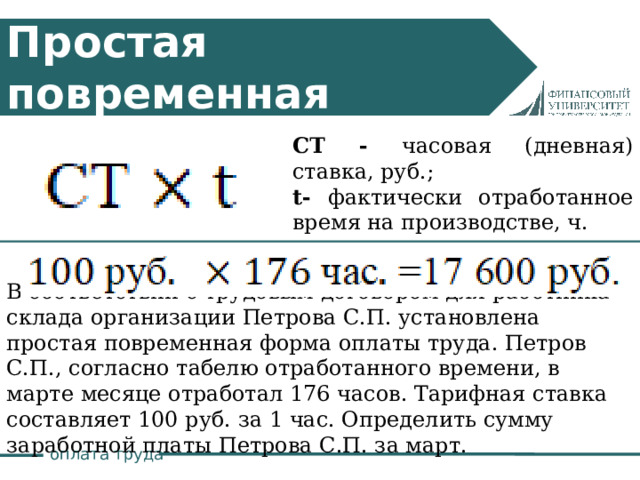 Простая повременная система СТ - часовая (дневная) ставка, руб.; t- фактически отработанное время на производстве, ч. В соответствии с трудовым договором для работника склада организации Петрова С.П. установлена простая повременная форма оплаты труда. Петров С.П., согласно табелю отработанного времени, в марте месяце отработал 176 часов. Тарифная ставка составляет 100 руб. за 1 час. Определить сумму заработной платы Петрова С.П. за март. оплата труда 