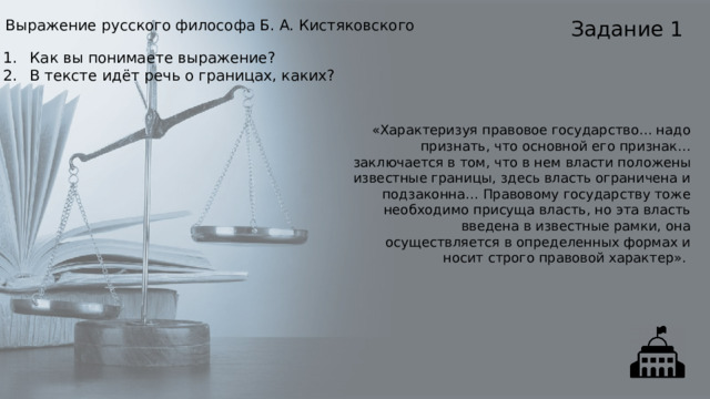 Задание 1 Выражение русского философа Б. А. Кистяковского Как вы понимаете выражение? В тексте идёт речь о границах, каких? «Характеризуя правовое государство… надо признать, что основной его признак… заключается в том, что в нем власти положены известные границы, здесь власть ограничена и подзаконна… Правовому государству тоже необходимо присуща власть, но эта власть введена в известные рамки, она осуществляется в определенных формах и носит строго правовой характер». 