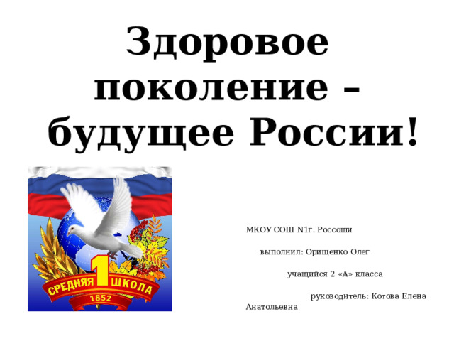 Здоровое поколение –  будущее России! МКОУ СОШ N1г. Россоши выполнил: Орищенко Олег учащийся 2 «А» класса руководитель: Котова Елена Анатольевна 