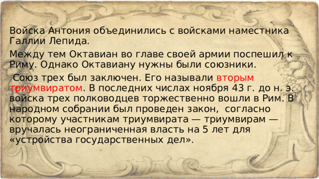 Войска Антония объединились с войсками наместника Галлии Лепида. Между тем Октавиан во главе своей армии поспешил к Риму. Однако Октавиану нужны были союзники.   Союз трех был заключен. Его называли вторым триумвиратом . В последних числах ноября 43 г. до н. э. войска трех полководцев торжественно вошли в Рим. В народном собрании был проведен закон, согласно которому участникам триумвирата — триумвирам — вручалась неограниченная власть на 5 лет для «устройства государственных дел». 