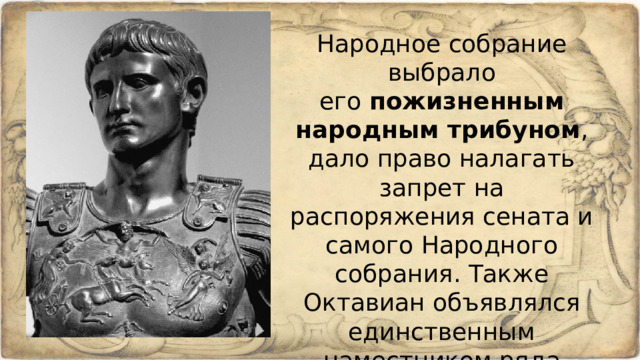 Народное собрание выбрало его  пожизненным народным трибуном , дало право налагать запрет на распоряжения сената и самого Народного собрания. Также Октавиан объявлялся единственным наместником ряда римских провинций и даже  верховным жрецом . 