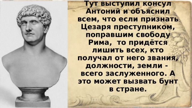 Тут выступил консул Антоний и объяснил всем, что если признать Цезаря преступником, поправшим свободу Рима, то придётся лишить всех, кто получал от него звания, должности, земли - всего заслуженного. А это может вызвать бунт в стране.   