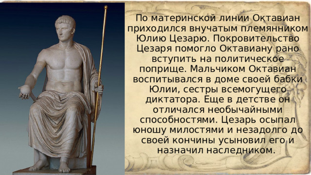 По материнской линии Октавиан приходился внучатым племянником Юлию Цезарю. Покровительство Цезаря помогло Октавиану рано вступить на политическое поприще. Мальчиком Октавиан воспитывался в доме своей бабки Юлии, сестры всемогущего диктатора. Еще в детстве он отличался необычайными способностями. Цезарь осыпал юношу милостями и незадолго до своей кончины усыновил его и назначил наследником.  