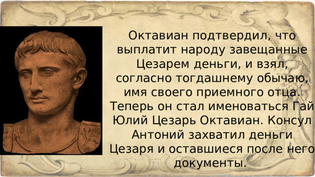 Октавиан подтвердил, что выплатит народу завещанные Цезарем деньги, и взял, согласно тогдашнему обычаю, имя своего приемного отца. Теперь он стал именоваться Гай Юлий Цезарь Октавиан. Консул Антоний захватил деньги Цезаря и оставшиеся после него документы. 