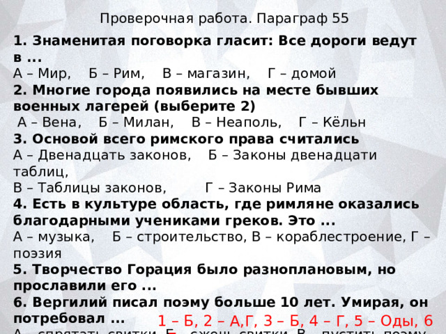 Проверочная работа. Параграф 55 1. Знаменитая поговорка гласит: Все дороги ведут в ... А – Мир, Б – Рим, В – магазин, Г – домой 2. Многие города появились на месте бывших военных лагерей (выберите 2)  А – Вена, Б – Милан, В – Неаполь, Г – Кёльн 3. Основой всего римского права считались А – Двенадцать законов, Б – Законы двенадцати таблиц, В – Таблицы законов, Г – Законы Рима 4. Есть в культуре область, где римляне оказались благодарными учениками греков. Это ... А – музыка, Б – строительство, В – кораблестроение, Г – поэзия 5. Творчество Горация было разноплановым, но прославили его ... 6. Вергилий писал поэму больше 10 лет. Умирая, он потребовал ... А – спрятать свитки, Б – сжечь свитки, В – пустить поэму в тираж, Г – прочитать поэму вслух на Форуме. 1 – Б, 2 – А,Г, 3 – Б, 4 – Г, 5 – Оды, 6 - Б 