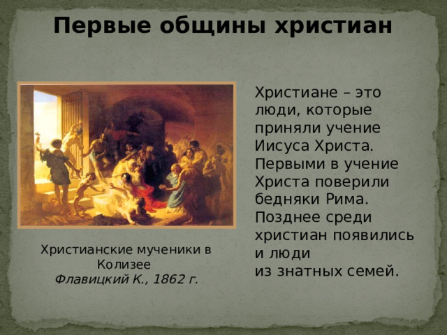 Первые общины христиан Христиане – это люди, которые приняли учение Иисуса Христа. Первыми в учение Христа поверили бедняки Рима. Позднее среди христиан появились и  люди  из  знатных семей. Христианские мученики в Колизее Флавицкий К., 1862 г. 