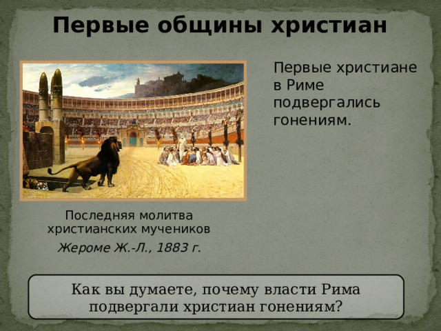 Первые общины христиан Первые христиане  в Риме подвергались гонениям . Последняя молитва христианских мучеников Жероме Ж.-Л., 1883 г. Как вы думаете, почему власти Рима подвергали христиан гонениям? 