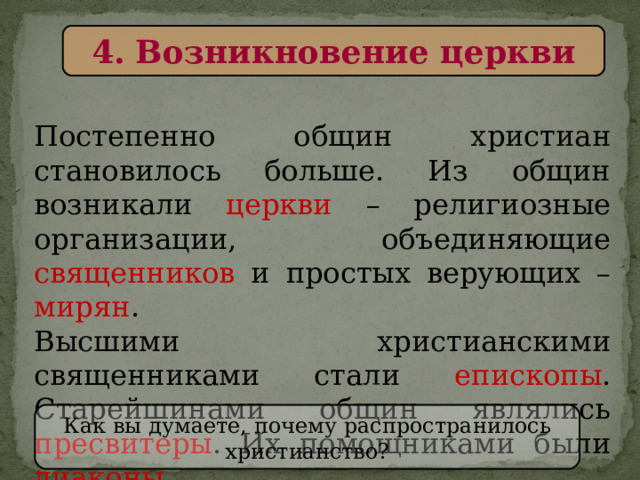 4. Возникновение церкви Постепенно общин христиан становилось больше. Из общин возникали церкви – религиозные организации, объединяющие священников и простых верующих – мирян . Высшими христианскими священниками стали епископы . Старейшинами общин являлись пресвитеры . Их помощниками были диаконы . Как вы думаете, почему распространилось христианство? 