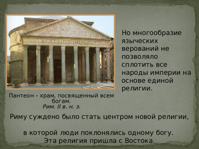 Но многообразие языческих верований не позволяло сплотить все народы империи на основе единой религии. Пантеон – храм,  посвященный  всем богам. Рим. II в. н. э. Риму суждено было стать центром новой религии,  в которой люди поклонялись одному богу.  Эта религия пришла с Востока . 