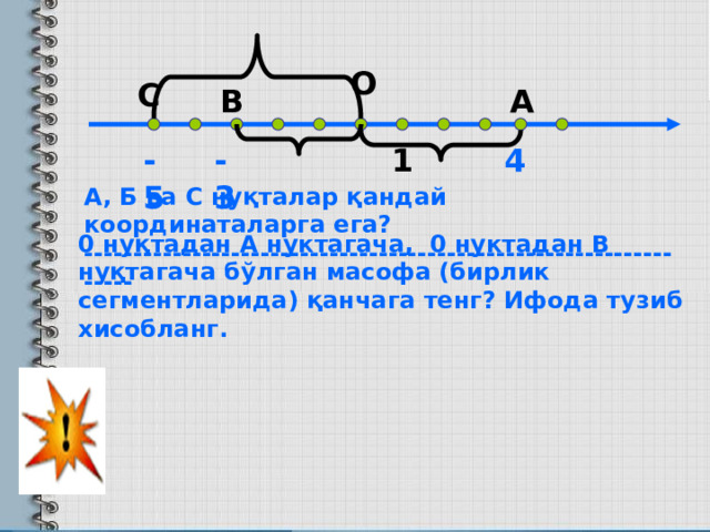 О С В А -5 1 4 -3 А, Б ва C нуқталар қандай координаталарга ега? ----------------------------------------------------------------- 0 нуқтадан А нуктагача, 0 нуктадан В нуқтагача бўлган масофа (бирлик сегментларида) қанчага тенг? Ифода тузиб хисобланг. 