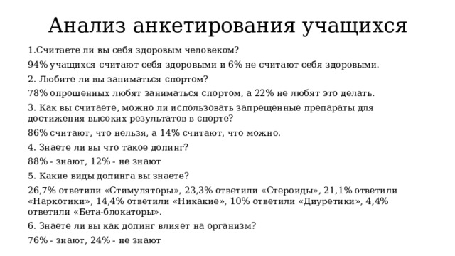 Анализ анкетирования учащихся 1.Считаете ли вы себя здоровым человеком? 94% учащихся считают себя здоровыми и 6% не считают себя здоровыми. 2. Любите ли вы заниматься спортом? 78% опрошенных любят заниматься спортом, а 22% не любят это делать. 3. Как вы считаете, можно ли использовать запрещенные препараты для достижения высоких результатов в спорте? 86% считают, что нельзя, а 14% считают, что можно. 4. Знаете ли вы что такое допинг? 88% - знают, 12% - не знают 5. Какие виды допинга вы знаете? 26,7% ответили «Стимуляторы», 23,3% ответили «Стероиды», 21,1% ответили «Наркотики», 14,4% ответили «Никакие», 10% ответили «Диуретики», 4,4% ответили «Бета-блокаторы». 6. Знаете ли вы как допинг влияет на организм? 76% - знают, 24% - не знают 