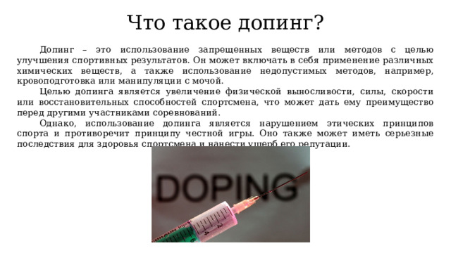 Что такое допинг? Допинг – это использование запрещенных веществ или методов с целью улучшения спортивных результатов. Он может включать в себя применение различных химических веществ, а также использование недопустимых методов, например, кровоподготовка или манипуляции с мочой. Целью допинга является увеличение физической выносливости, силы, скорости или восстановительных способностей спортсмена, что может дать ему преимущество перед другими участниками соревнований. Однако, использование допинга является нарушением этических принципов спорта и противоречит принципу честной игры. Оно также может иметь серьезные последствия для здоровья спортсмена и нанести ущерб его репутации. 