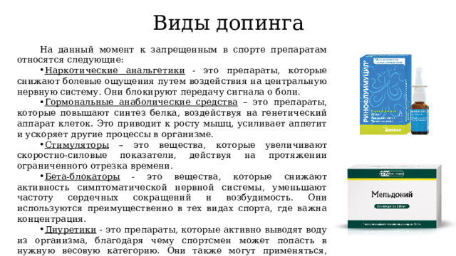 Виды допинга На данный момент к запрещенным в спорте препаратам относятся следующие: Наркотические анальгетики - это препараты, которые снижают болевые ощущения путем воздействия на центральную нервную систему. Они блокируют передачу сигнала о боли. Гормональные анаболические средства – это препараты, которые повышают синтез белка, воздействуя на генетический аппарат клеток. Это приводит к росту мышц, усиливает аппетит и ускоряет другие процессы в организме. Стимуляторы – это вещества, которые увеличивают скоростно-силовые показатели, действуя на протяжении ограниченного отрезка времени. Бета-блокаторы - это вещества, которые снижают активность симптоматической нервной системы, уменьшают частоту сердечных сокращений и возбудимость. Они используются преимущественно в тех видах спорта, где важна концентрация. Диуретики - это препараты, которые активно выводят воду из организма, благодаря чему спортсмен может попасть в нужную весовую категорию. Они также могут применяться, чтобы скрыть прием других допингов, которые выводятся вместе с мочой. 